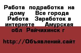 Работа (подработка) на дому   - Все города Работа » Заработок в интернете   . Амурская обл.,Райчихинск г.